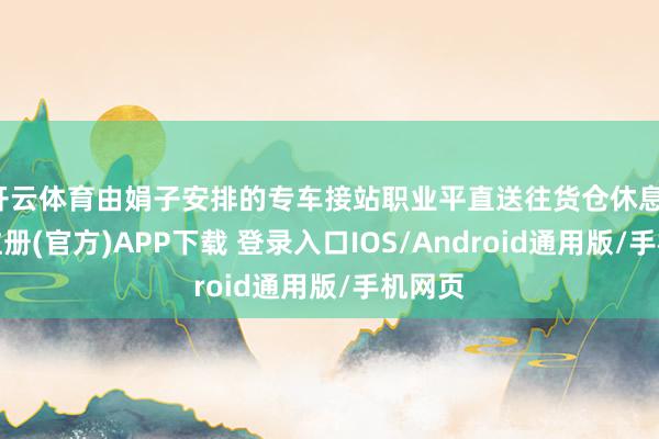 开云体育由娟子安排的专车接站职业平直送往货仓休息-开云注册(官方)APP下载 登录入口IOS/Android通用版/手机网页