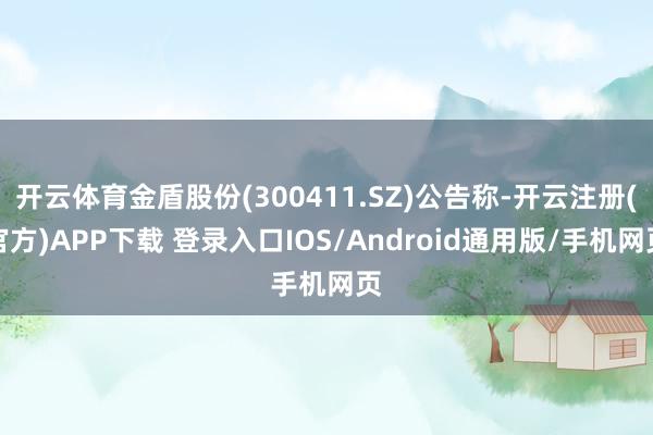开云体育金盾股份(300411.SZ)公告称-开云注册(官方)APP下载 登录入口IOS/Android通用版/手机网页