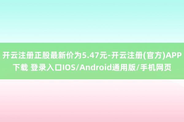 开云注册正股最新价为5.47元-开云注册(官方)APP下载 登录入口IOS/Android通用版/手机网页