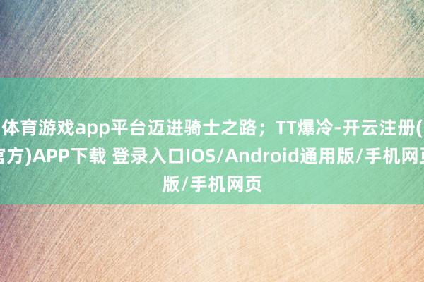 体育游戏app平台迈进骑士之路；TT爆冷-开云注册(官方)APP下载 登录入口IOS/Android通用版/手机网页