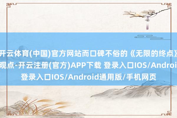 开云体育(中国)官方网站而口碑不俗的《无限的终点》热度却不尽东说念观点-开云注册(官方)APP下载 登录入口IOS/Android通用版/手机网页