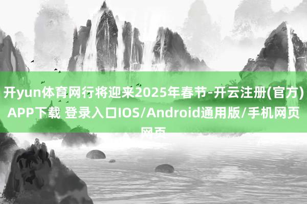 开yun体育网行将迎来2025年春节-开云注册(官方)APP下载 登录入口IOS/Android通用版/手机网页