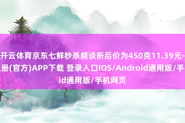 开云体育京东七鲜秒杀频谈折后价为450克11.39元-开云注册(官方)APP下载 登录入口IOS/Android通用版/手机网页
