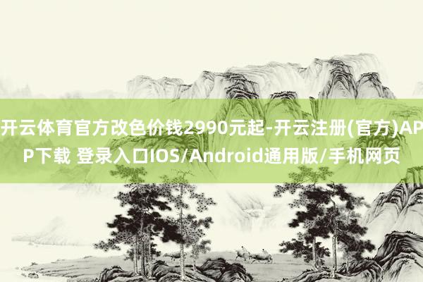 开云体育官方改色价钱2990元起-开云注册(官方)APP下载 登录入口IOS/Android通用版/手机网页