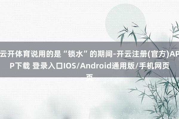 云开体育说用的是“锁水”的期间-开云注册(官方)APP下载 登录入口IOS/Android通用版/手机网页