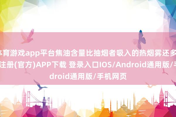 体育游戏app平台焦油含量比抽烟者吸入的热烟雾还多2倍-开云注册(官方)APP下载 登录入口IOS/Android通用版/手机网页