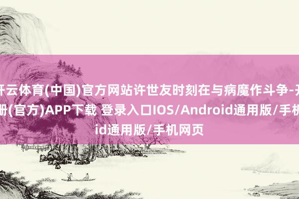 开云体育(中国)官方网站许世友时刻在与病魔作斗争-开云注册(官方)APP下载 登录入口IOS/Android通用版/手机网页
