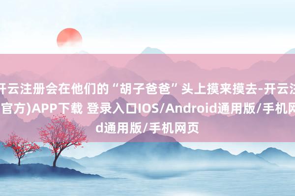开云注册会在他们的“胡子爸爸”头上摸来摸去-开云注册(官方)APP下载 登录入口IOS/Android通用版/手机网页