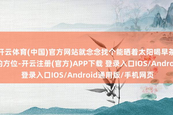 开云体育(中国)官方网站就念念找个能晒着太阳喝早茶、听着摇橹声入睡的方位-开云注册(官方)APP下载 登录入口IOS/Android通用版/手机网页