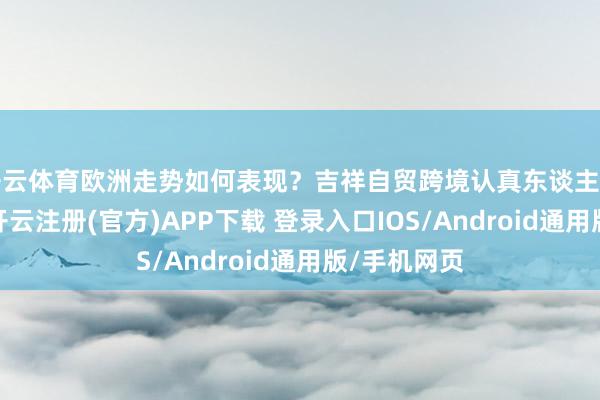 开云体育欧洲走势如何表现？吉祥自贸跨境认真东谈主李妳分析称-开云注册(官方)APP下载 登录入口IOS/Android通用版/手机网页
