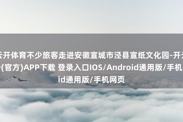 云开体育不少旅客走进安徽宣城市泾县宣纸文化园-开云注册(官方)APP下载 登录入口IOS/Android通用版/手机网页