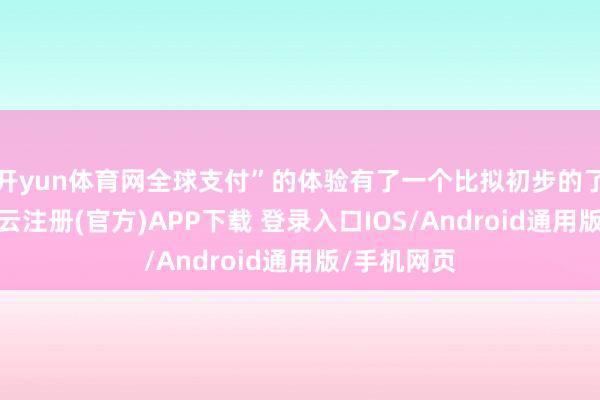 开yun体育网全球支付”的体验有了一个比拟初步的了解了吧-开云注册(官方)APP下载 登录入口IOS/Android通用版/手机网页