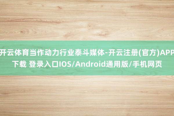 开云体育当作动力行业泰斗媒体-开云注册(官方)APP下载 登录入口IOS/Android通用版/手机网页