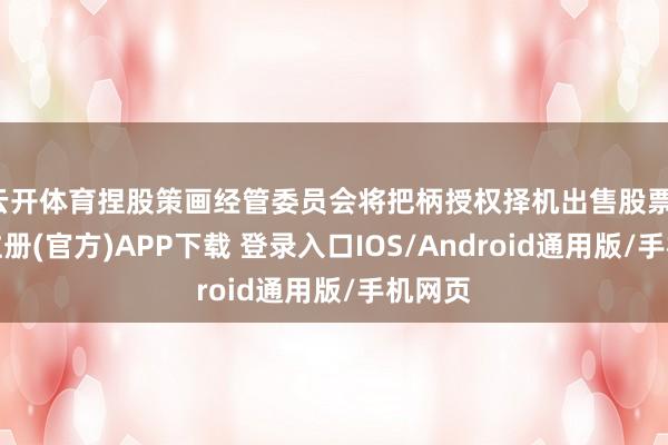 云开体育捏股策画经管委员会将把柄授权择机出售股票-开云注册(官方)APP下载 登录入口IOS/Android通用版/手机网页