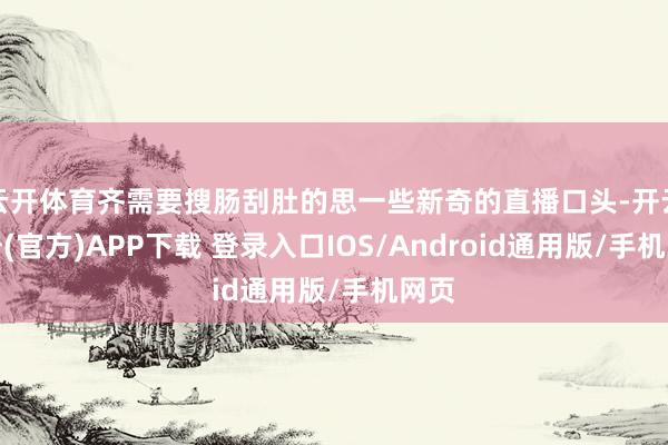 云开体育齐需要搜肠刮肚的思一些新奇的直播口头-开云注册(官方)APP下载 登录入口IOS/Android通用版/手机网页