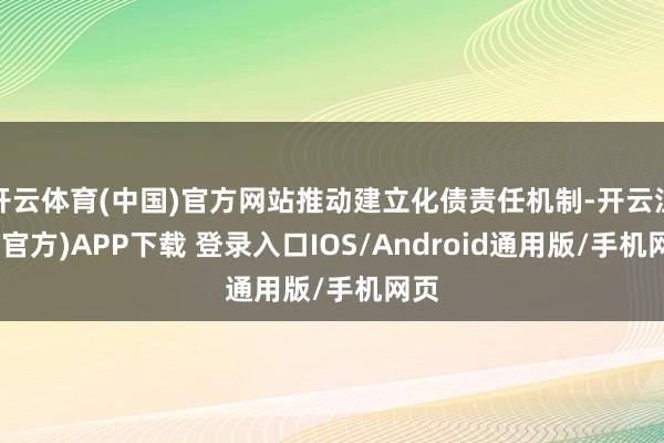 开云体育(中国)官方网站推动建立化债责任机制-开云注册(官方)APP下载 登录入口IOS/Android通用版/手机网页