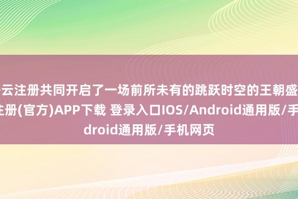开云注册共同开启了一场前所未有的跳跃时空的王朝盛宴-开云注册(官方)APP下载 登录入口IOS/Android通用版/手机网页