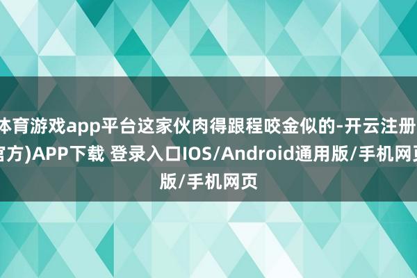 体育游戏app平台这家伙肉得跟程咬金似的-开云注册(官方)APP下载 登录入口IOS/Android通用版/手机网页