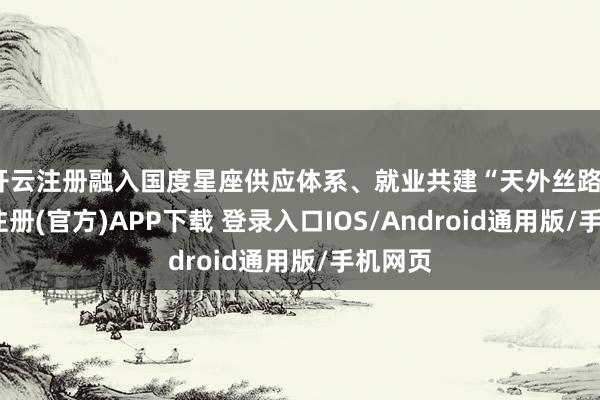 开云注册融入国度星座供应体系、就业共建“天外丝路”-开云注册(官方)APP下载 登录入口IOS/Android通用版/手机网页