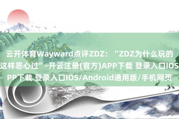 云开体育Wayward点评ZDZ：“ZDZ为什么玩的这样恶心啊？我从来没这样恶心过”-开云注册(官方)APP下载 登录入口IOS/Android通用版/手机网页