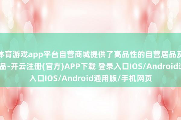 体育游戏app平台自营商城提供了高品性的自营居品及优质的供应链商品-开云注册(官方)APP下载 登录入口IOS/Android通用版/手机网页