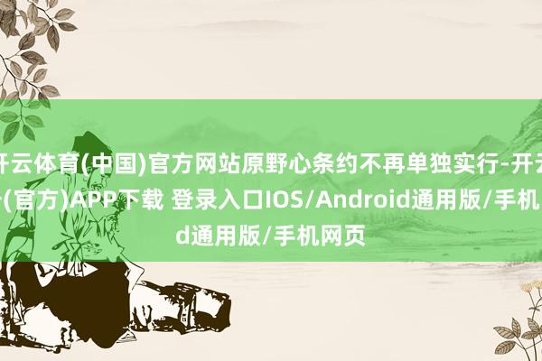 开云体育(中国)官方网站原野心条约不再单独实行-开云注册(官方)APP下载 登录入口IOS/Android通用版/手机网页