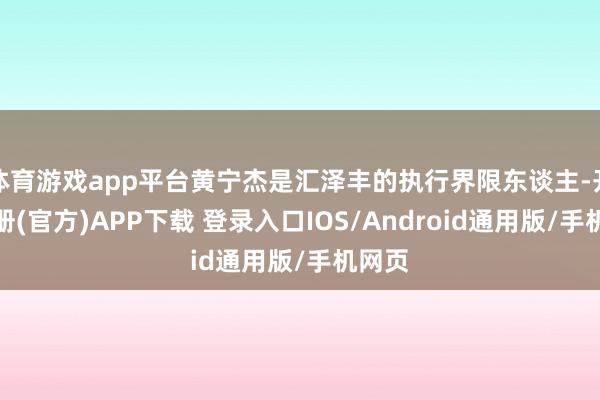 体育游戏app平台黄宁杰是汇泽丰的执行界限东谈主-开云注册(官方)APP下载 登录入口IOS/Android通用版/手机网页
