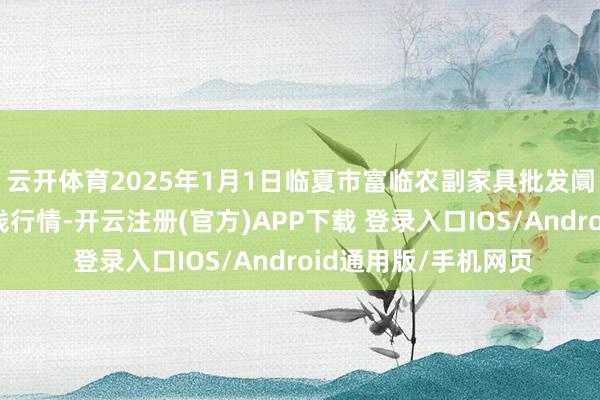 云开体育2025年1月1日临夏市富临农副家具批发阛阓有限包袱公司价钱行情-开云注册(官方)APP下载 登录入口IOS/Android通用版/手机网页