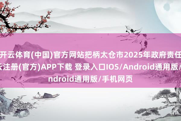 开云体育(中国)官方网站把柄太仓市2025年政府责任敷陈-开云注册(官方)APP下载 登录入口IOS/Android通用版/手机网页