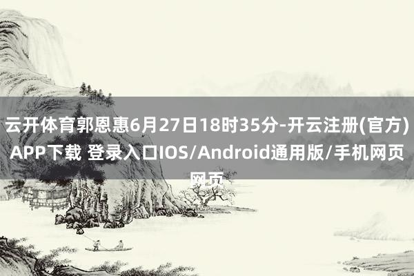 云开体育郭恩惠6月27日18时35分-开云注册(官方)APP下载 登录入口IOS/Android通用版/手机网页