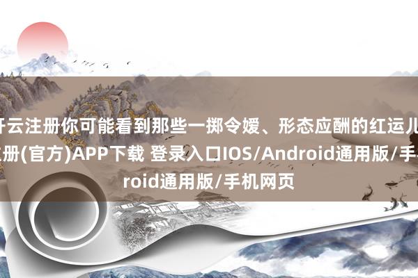 开云注册你可能看到那些一掷令嫒、形态应酬的红运儿-开云注册(官方)APP下载 登录入口IOS/Android通用版/手机网页