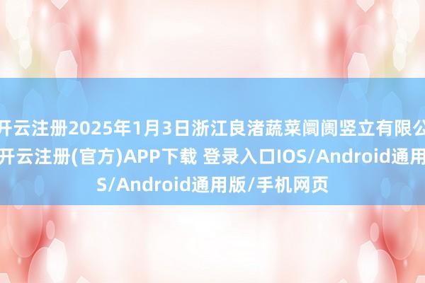 开云注册2025年1月3日浙江良渚蔬菜阛阓竖立有限公司价钱行情-开云注册(官方)APP下载 登录入口IOS/Android通用版/手机网页