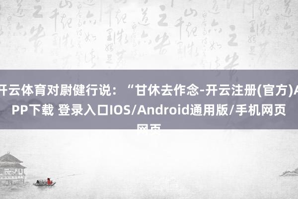 开云体育对尉健行说：“甘休去作念-开云注册(官方)APP下载 登录入口IOS/Android通用版/手机网页