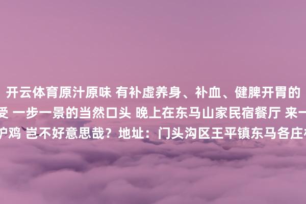 开云体育原汁原味 有补虚养身、补血、健脾开胃的功效 日间在王平镇感受 一步一景的当然口头 晚上在东马山家民宿餐厅 来一锅原汁原味的锅炉鸡 岂不好意思哉？地址：门头沟区王平镇东马各庄村166号-3  2025年第一个周末来门头沟尽享梦乡的冬日盛宴吧赏触动冰瀑和温和的花灯还有嗨翻全家的冰雪嘉年华让这个周末成为新年开篇最紧记的挂念吧！迎接在评述区留言共享2025年第一个周末你的出游运筹帷幄~-开云注册(