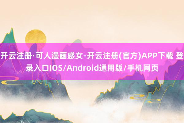 开云注册·可人漫画感女-开云注册(官方)APP下载 登录入口IOS/Android通用版/手机网页
