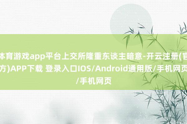 体育游戏app平台上交所隆重东谈主暗意-开云注册(官方)APP下载 登录入口IOS/Android通用版/手机网页