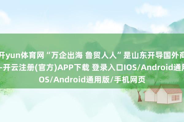 开yun体育网“万企出海 鲁贸人人”是山东开导国外商场的主题步履-开云注册(官方)APP下载 登录入口IOS/Android通用版/手机网页