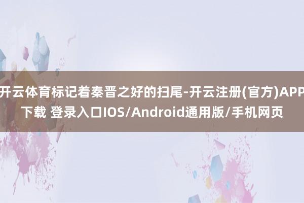 开云体育标记着秦晋之好的扫尾-开云注册(官方)APP下载 登录入口IOS/Android通用版/手机网页