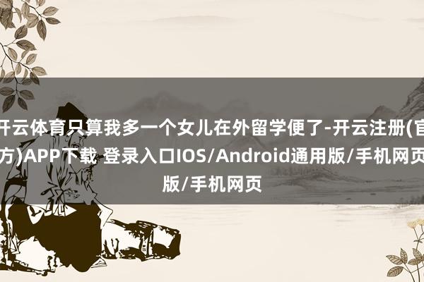 开云体育只算我多一个女儿在外留学便了-开云注册(官方)APP下载 登录入口IOS/Android通用版/手机网页