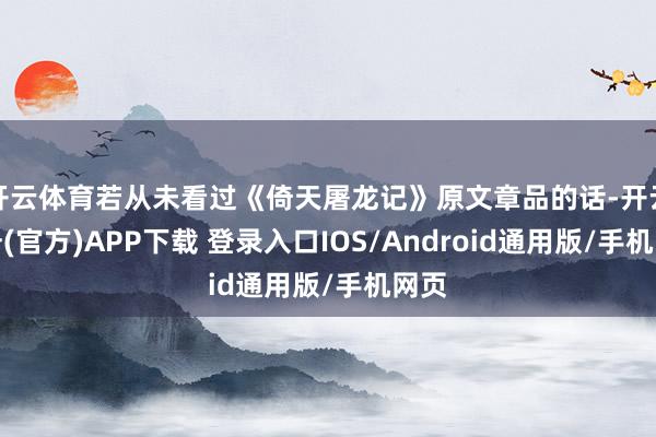 开云体育若从未看过《倚天屠龙记》原文章品的话-开云注册(官方)APP下载 登录入口IOS/Android通用版/手机网页