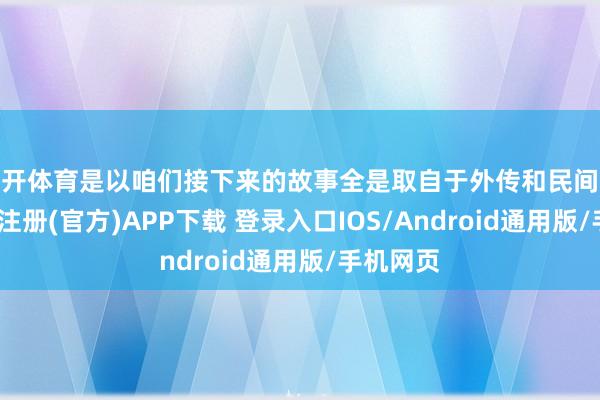云开体育是以咱们接下来的故事全是取自于外传和民间故事-开云注册(官方)APP下载 登录入口IOS/Android通用版/手机网页