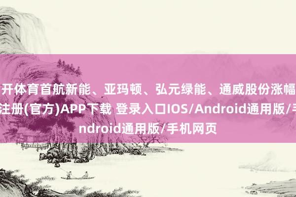 云开体育首航新能、亚玛顿、弘元绿能、通威股份涨幅居前-开云注册(官方)APP下载 登录入口IOS/Android通用版/手机网页