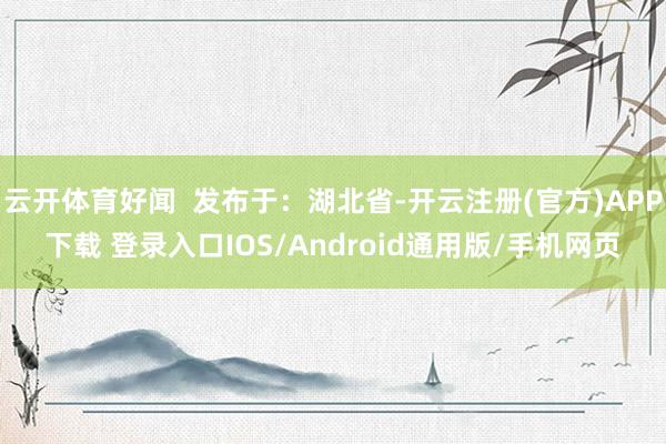 云开体育好闻  发布于：湖北省-开云注册(官方)APP下载 登录入口IOS/Android通用版/手机网页