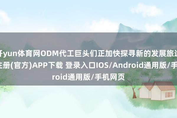 开yun体育网ODM代工巨头们正加快探寻新的发展旅途-开云注册(官方)APP下载 登录入口IOS/Android通用版/手机网页