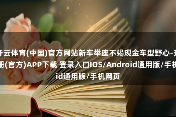开云体育(中国)官方网站新车举座不竭现金车型野心-开云注册(官方)APP下载 登录入口IOS/Android通用版/手机网页