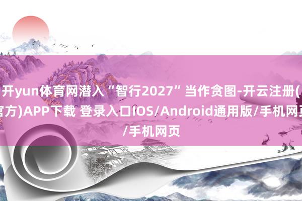 开yun体育网潜入“智行2027”当作贪图-开云注册(官方)APP下载 登录入口IOS/Android通用版/手机网页