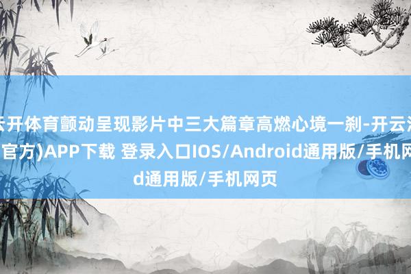 云开体育颤动呈现影片中三大篇章高燃心境一刹-开云注册(官方)APP下载 登录入口IOS/Android通用版/手机网页