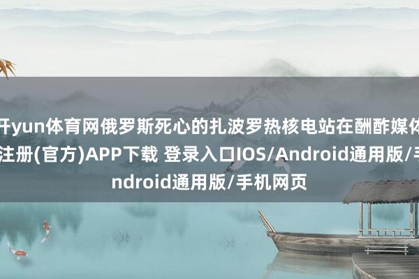 开yun体育网俄罗斯死心的扎波罗热核电站在酬酢媒体称-开云注册(官方)APP下载 登录入口IOS/Android通用版/手机网页