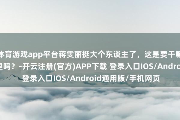 体育游戏app平台蒋雯丽挺大个东谈主了，这是要干嘛，思把我方装皮箱里吗？-开云注册(官方)APP下载 登录入口IOS/Android通用版/手机网页
