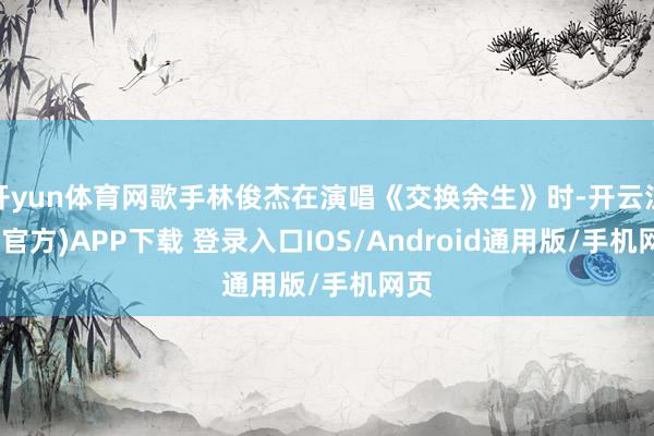 开yun体育网歌手林俊杰在演唱《交换余生》时-开云注册(官方)APP下载 登录入口IOS/Android通用版/手机网页